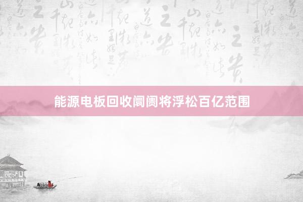 能源电板回收阛阓将浮松百亿范围