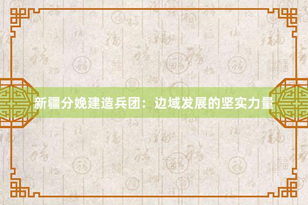 新疆分娩建造兵团：边域发展的坚实力量