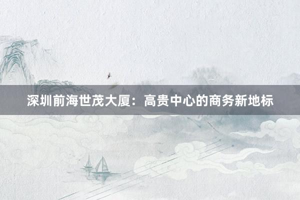 深圳前海世茂大厦：高贵中心的商务新地标