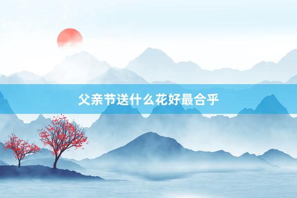父亲节送什么花好最合乎