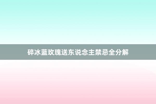 碎冰蓝玫瑰送东说念主禁忌全分解